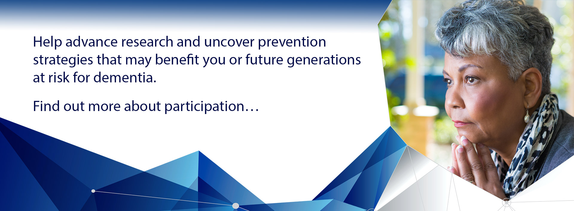 Help advance research and uncover prevention strategies that may benefit you or future generations at risk for dementia.